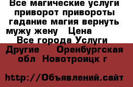 Все магические услуги приворот привороты гадание магия вернуть мужу жену › Цена ­ 1 000 - Все города Услуги » Другие   . Оренбургская обл.,Новотроицк г.